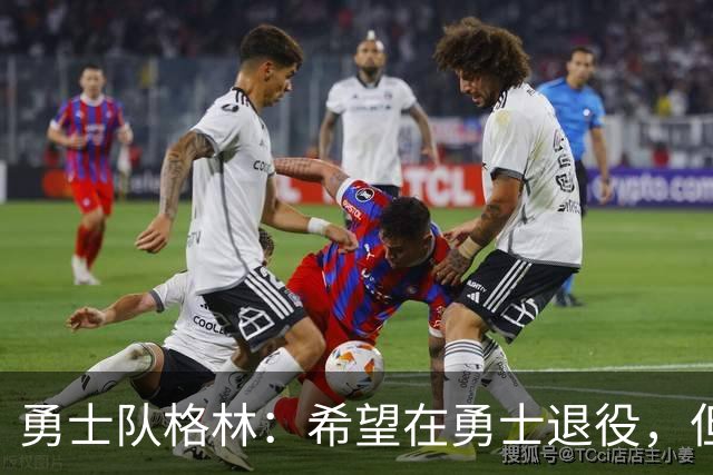 勇士队格林：希望在勇士退役，但我毕竟不是库里，没有库里的优待
