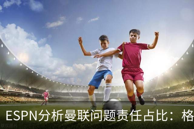 ESPN分析曼联问题责任占比:格雷泽50%,卡里克5%,球员15%